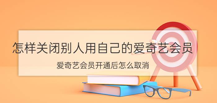 怎样关闭别人用自己的爱奇艺会员 爱奇艺会员开通后怎么取消？